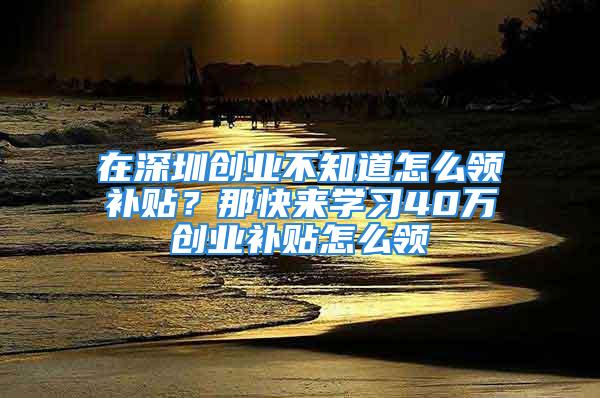 在深圳創(chuàng)業(yè)不知道怎么領(lǐng)補貼？那快來學(xué)習(xí)40萬創(chuàng)業(yè)補貼怎么領(lǐng)