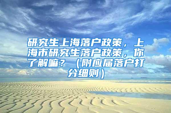 研究生上海落戶政策，上海市研究生落戶政策，你了解嘛？（附應屆落戶打分細則）