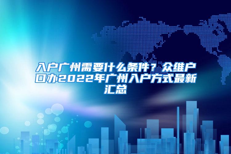 入戶廣州需要什么條件？眾維戶口辦2022年廣州入戶方式最新匯總