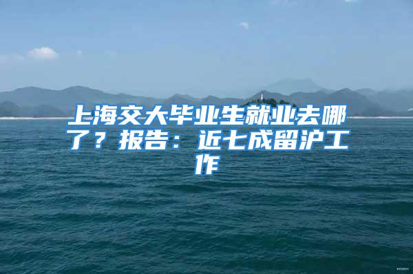 上海交大畢業(yè)生就業(yè)去哪了？報告：近七成留滬工作