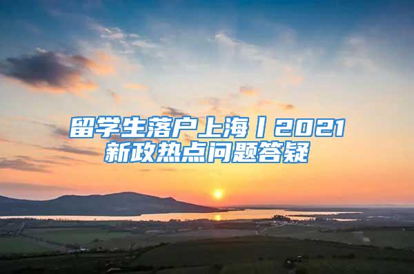 留學(xué)生落戶(hù)上海丨2021新政熱點(diǎn)問(wèn)題答疑