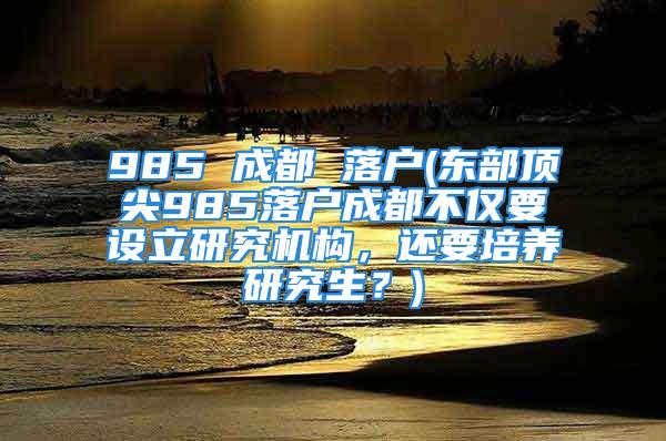 985 成都 落戶(東部頂尖985落戶成都不僅要設(shè)立研究機(jī)構(gòu)，還要培養(yǎng)研究生？)