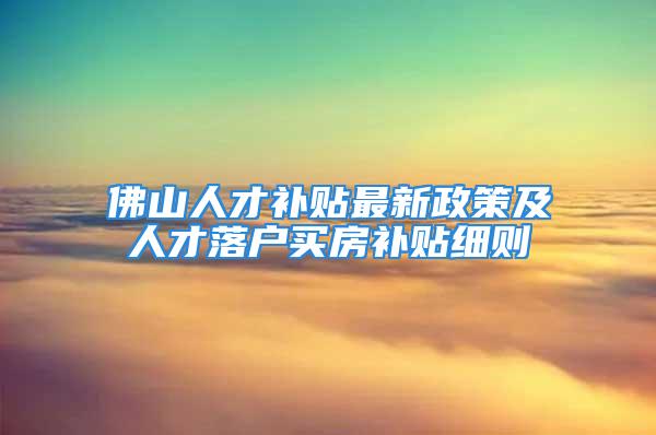 佛山人才補貼最新政策及人才落戶買房補貼細則