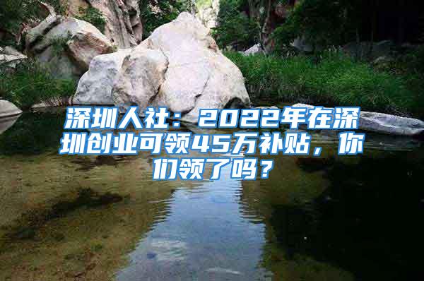 深圳人社：2022年在深圳創(chuàng)業(yè)可領(lǐng)45萬補(bǔ)貼，你們領(lǐng)了嗎？