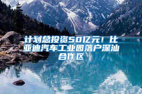 計劃總投資50億元！比亞迪汽車工業(yè)園落戶深汕合作區(qū)