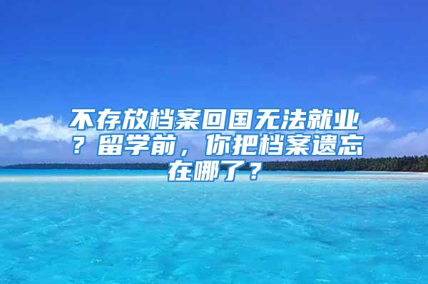 不存放檔案回國無法就業(yè)？留學(xué)前，你把檔案遺忘在哪了？