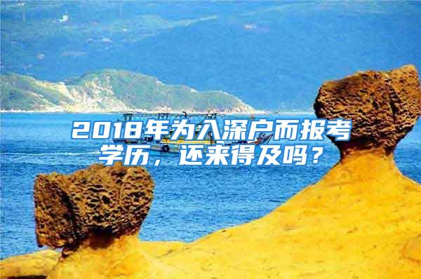 2018年為入深戶而報(bào)考學(xué)歷，還來得及嗎？