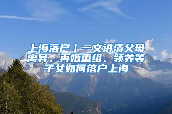 上海落戶｜一文講清父母離異、再婚重組、領(lǐng)養(yǎng)等子女如何落戶上海