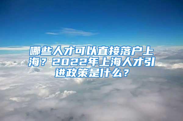 哪些人才可以直接落戶上海？2022年上海人才引進政策是什么？