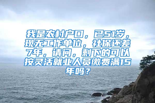 我是農(nóng)村戶口，已51歲，現(xiàn)無工作單位，社保還差7年，請(qǐng)問，剩下的可以按靈活就業(yè)人員繳費(fèi)滿15年嗎？