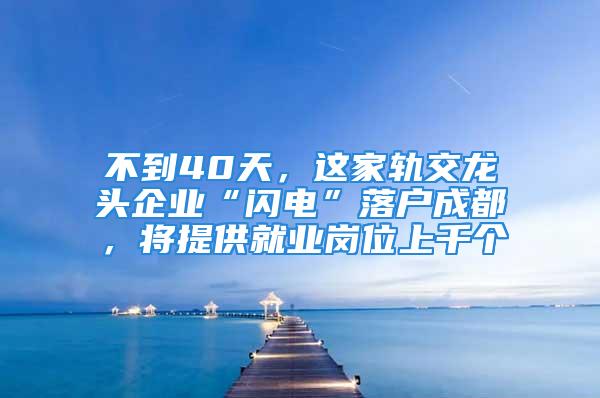 不到40天，這家軌交龍頭企業(yè)“閃電”落戶成都，將提供就業(yè)崗位上千個(gè)