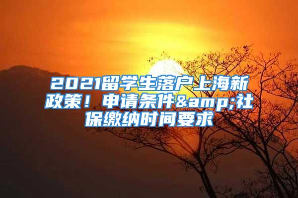 2021留學(xué)生落戶上海新政策！申請條件&社保繳納時間要求