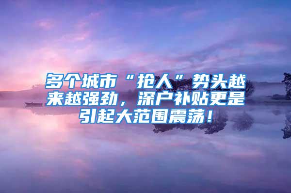 多個城市“搶人”勢頭越來越強勁，深戶補貼更是引起大范圍震蕩！