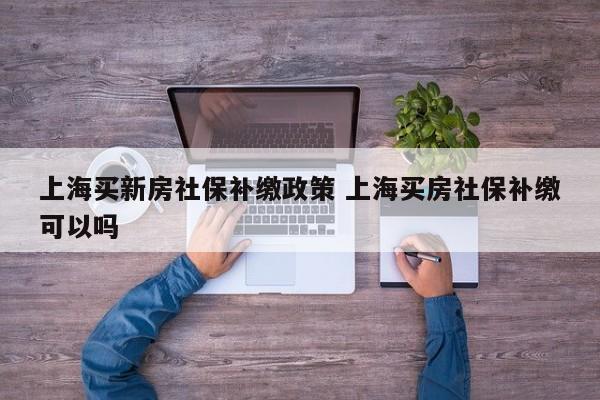 上海買新房社保補繳政策 上海買房社保補繳可以嗎