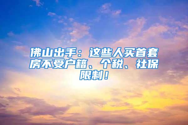 佛山出手：這些人買首套房不受戶籍、個稅、社保限制！