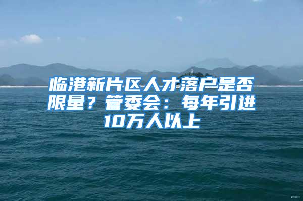 臨港新片區(qū)人才落戶是否限量？管委會(huì)：每年引進(jìn)10萬人以上