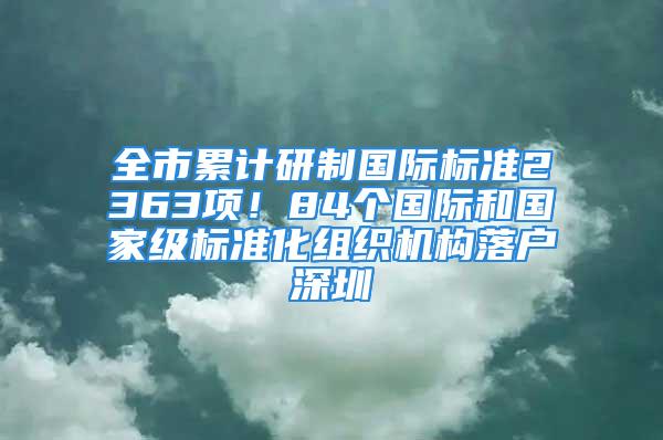 全市累計(jì)研制國際標(biāo)準(zhǔn)2363項(xiàng)！84個(gè)國際和國家級標(biāo)準(zhǔn)化組織機(jī)構(gòu)落戶深圳