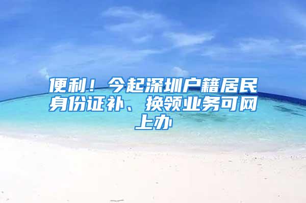 便利！今起深圳戶籍居民身份證補(bǔ)、換領(lǐng)業(yè)務(wù)可網(wǎng)上辦