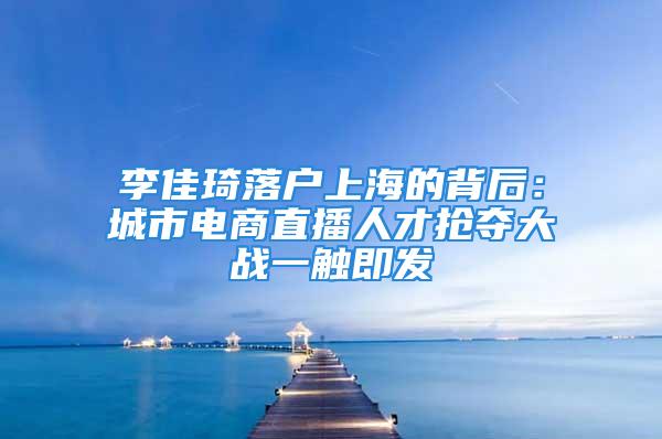 李佳琦落戶上海的背后：城市電商直播人才搶奪大戰(zhàn)一觸即發(fā)