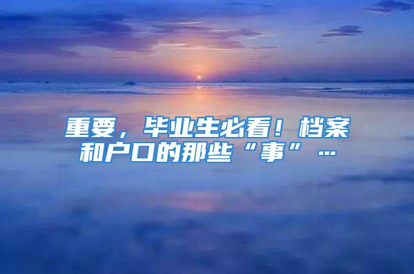 重要，畢業(yè)生必看！檔案和戶口的那些“事”…