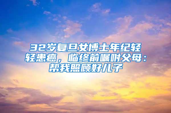 32歲復(fù)旦女博士年紀(jì)輕輕患癌，臨終前囑咐父母：幫我照顧好兒子