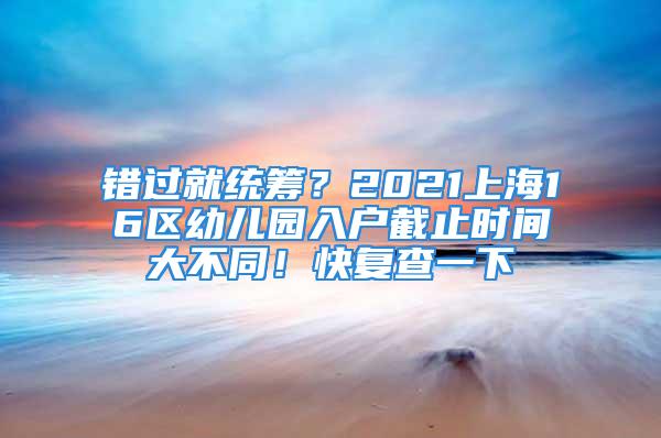 錯過就統(tǒng)籌？2021上海16區(qū)幼兒園入戶截止時間大不同！快復(fù)查一下