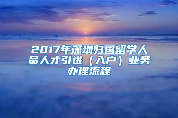 2017年深圳歸國留學(xué)人員人才引進(jìn)（入戶）業(yè)務(wù)辦理流程