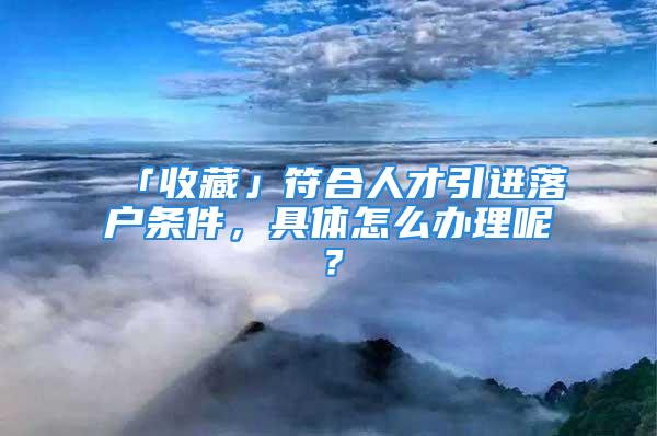 「收藏」符合人才引進(jìn)落戶條件，具體怎么辦理呢？