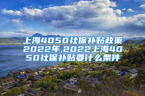 上海4050社保補(bǔ)貼政策2022年,2022上海4050社保補(bǔ)貼要什么條件