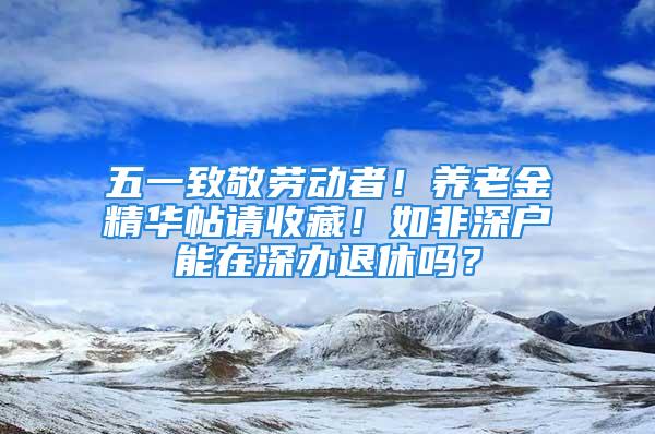 五一致敬勞動(dòng)者！養(yǎng)老金精華帖請(qǐng)收藏！如非深戶能在深辦退休嗎？