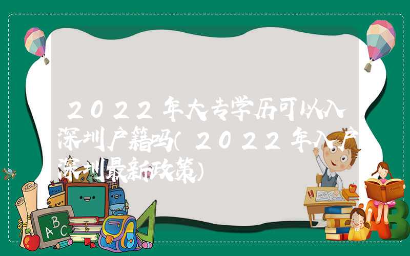 2022年大專學(xué)歷可以入深圳戶籍嗎（2022年入戶深圳最新政策）