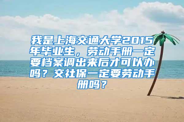 我是上海交通大學(xué)2015年畢業(yè)生，勞動(dòng)手冊(cè)一定要檔案調(diào)出來后才可以辦嗎？交社保一定要?jiǎng)趧?dòng)手冊(cè)嗎？