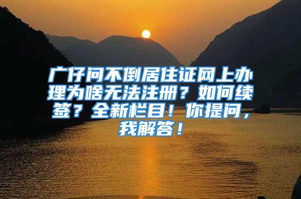 廣仔問不倒居住證網(wǎng)上辦理為啥無法注冊？如何續(xù)簽？全新欄目！你提問，我解答！