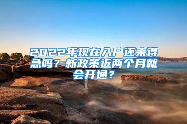 2022年現(xiàn)在入戶還來(lái)得急嗎？新政策近兩個(gè)月就會(huì)開(kāi)通？