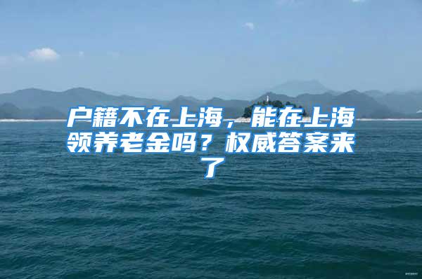 戶(hù)籍不在上海，能在上海領(lǐng)養(yǎng)老金嗎？權(quán)威答案來(lái)了