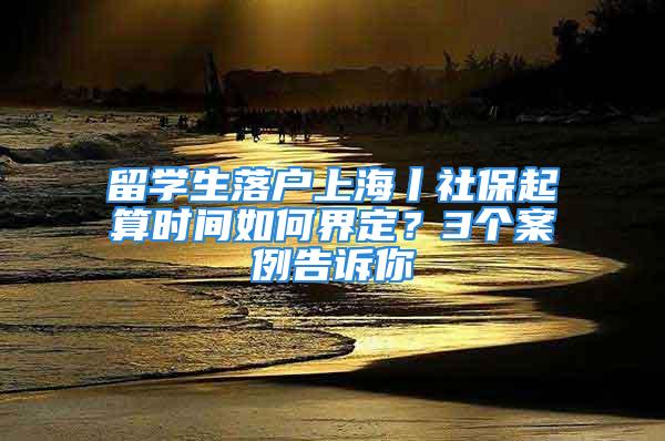 留學生落戶上海丨社保起算時間如何界定？3個案例告訴你