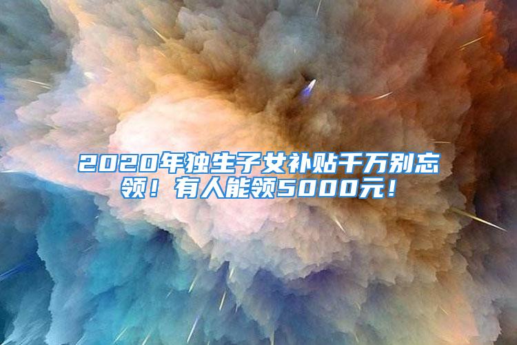 2020年獨(dú)生子女補(bǔ)貼千萬(wàn)別忘領(lǐng)！有人能領(lǐng)5000元！