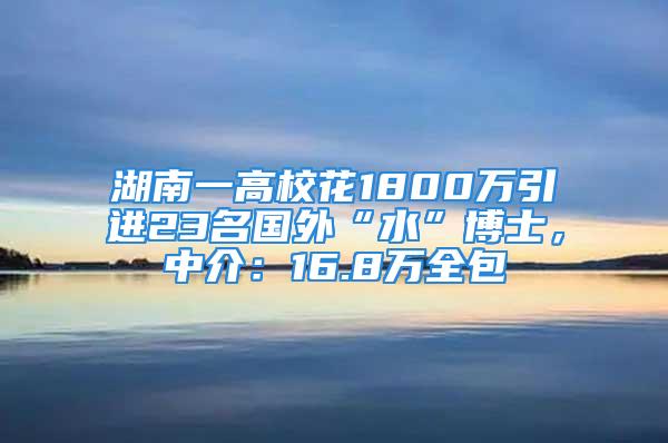 湖南一高?；?800萬(wàn)引進(jìn)23名國(guó)外“水”博士，中介：16.8萬(wàn)全包