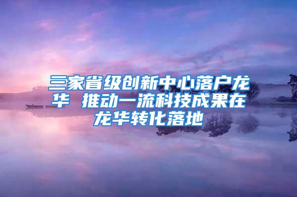 三家省級創(chuàng)新中心落戶龍華 推動一流科技成果在龍華轉(zhuǎn)化落地