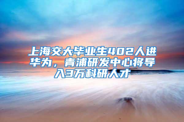 上海交大畢業(yè)生402人進(jìn)華為，青浦研發(fā)中心將導(dǎo)入3萬科研人才