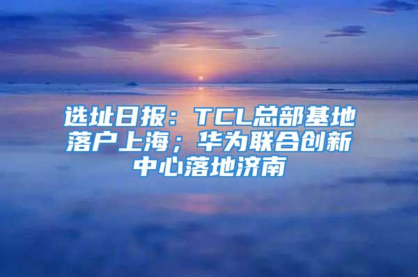 選址日?qǐng)?bào)：TCL總部基地落戶上海；華為聯(lián)合創(chuàng)新中心落地濟(jì)南