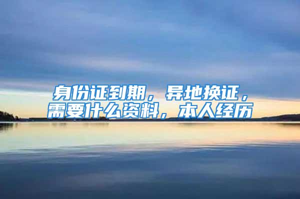 身份證到期，異地換證，需要什么資料，本人經(jīng)歷