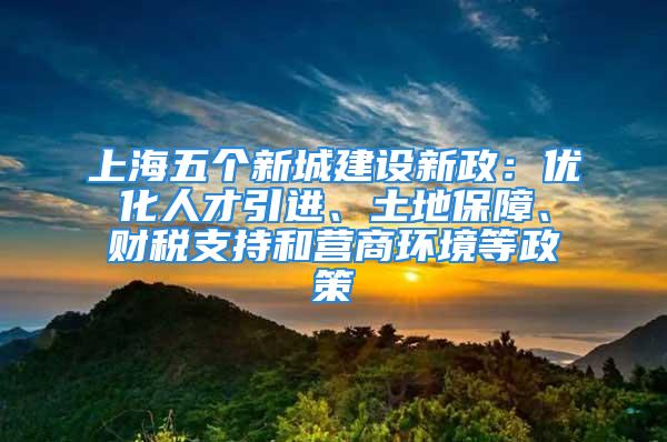 上海五個(gè)新城建設(shè)新政：優(yōu)化人才引進(jìn)、土地保障、財(cái)稅支持和營商環(huán)境等政策