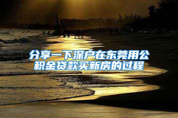 分享一下深戶在東莞用公積金貸款買新房的過程