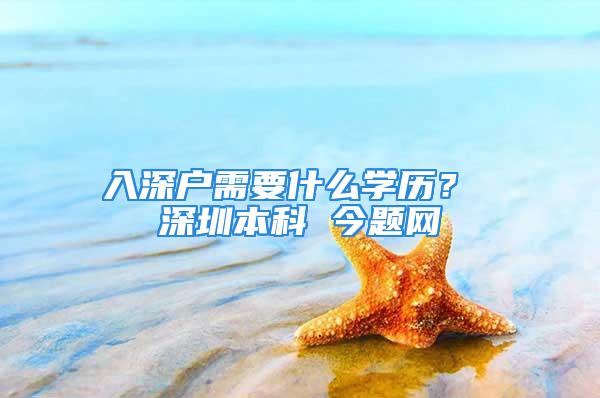 入深戶需要什么學歷？ 深圳本科 今題網(wǎng)