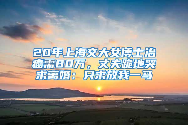 20年上海交大女博士治癌需80萬，丈夫跪地哭求離婚：只求放我一馬