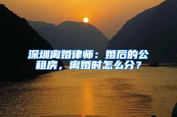 深圳離婚律師：婚后的公租房，離婚時(shí)怎么分？