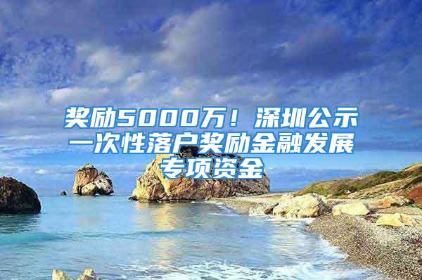 獎勵5000萬！深圳公示一次性落戶獎勵金融發(fā)展專項資金