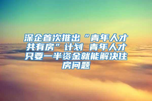 深企首次推出“青年人才共有房”計劃 青年人才只要一半資金就能解決住房問題