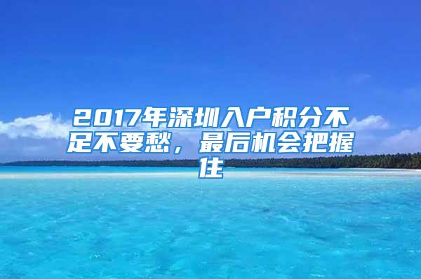 2017年深圳入戶積分不足不要愁，最后機會把握住